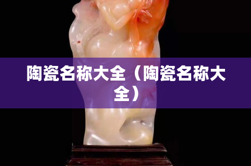 陶瓷名稱大全（陶瓷名稱大全）