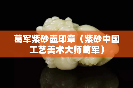 葛軍紫砂壺印章（紫砂中國工藝美術大師葛軍）