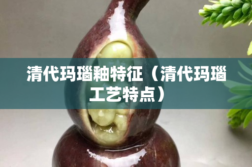 清代瑪瑙釉特征（清代瑪瑙工藝特點）