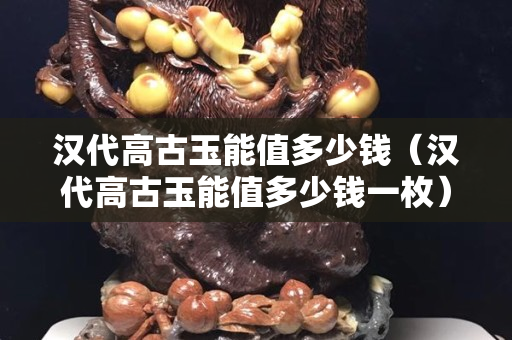 漢代高古玉能值多少錢（漢代高古玉能值多少錢一枚）