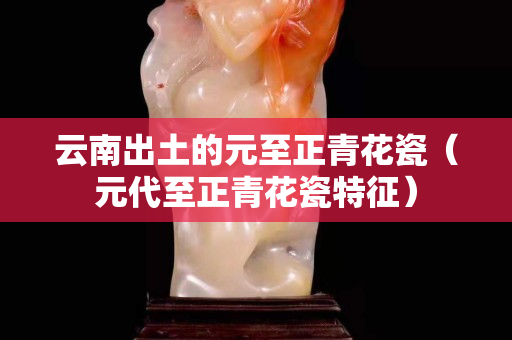 云南出土的元至正青花瓷（元代至正青花瓷特征）