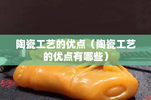 陶瓷工藝的優(yōu)點（陶瓷工藝的優(yōu)點有哪些）