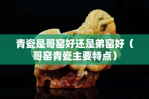 青瓷是哥窯好還是弟窯好（哥窯青瓷主要特點）