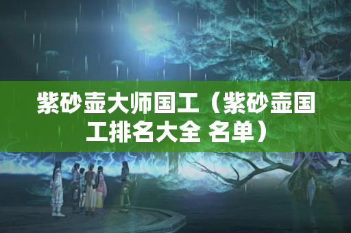 紫砂壺大師國工（紫砂壺國工排名大全 名單）