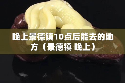 晚上景德鎮(zhèn)10點(diǎn)后能去的地方（景德鎮(zhèn) 晚上）