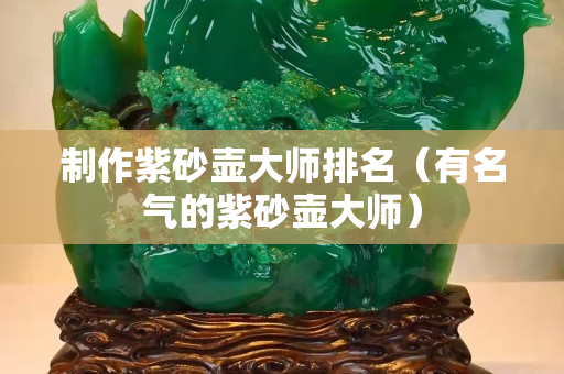 制作紫砂壺大師排名（有名氣的紫砂壺大師）