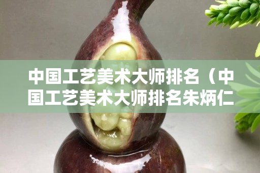 中國工藝美術大師排名（中國工藝美術大師排名朱炳仁）