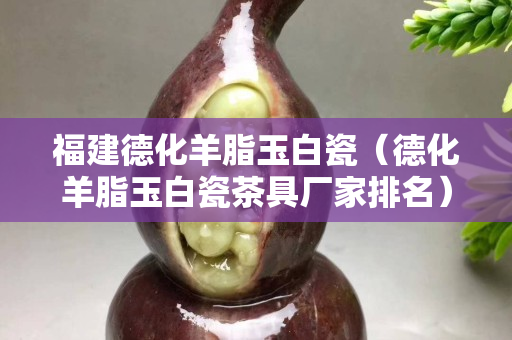 福建德化羊脂玉白瓷（德化羊脂玉白瓷茶具廠家排名）