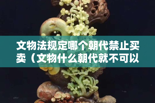 文物法規定哪個朝代禁止買賣（文物什么朝代就不可以交易）