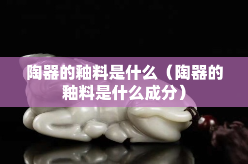 陶器的釉料是什么（陶器的釉料是什么成分）