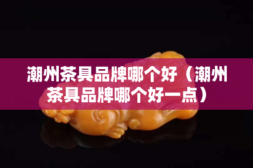 潮州茶具品牌哪個好（潮州茶具品牌哪個好一點）