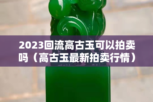 2023回流高古玉可以拍賣嗎（高古玉最新拍賣行情）
