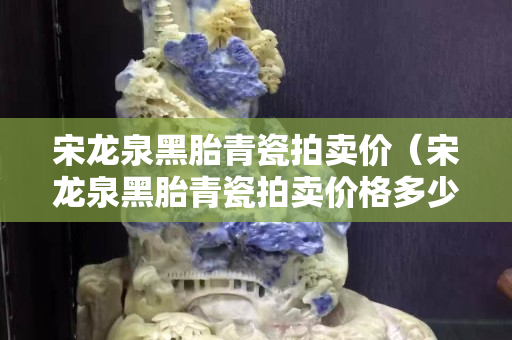 宋龍泉黑胎青瓷拍賣價(jià)（宋龍泉黑胎青瓷拍賣價(jià)格多少）