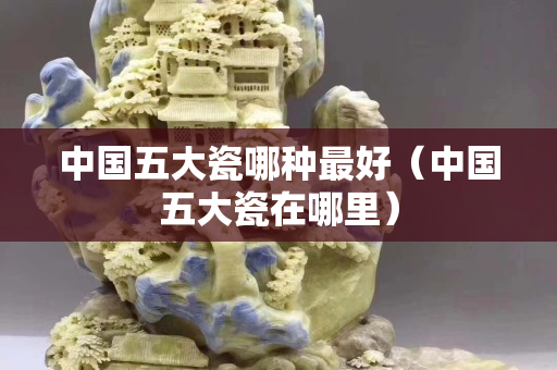中國五大瓷哪種最好（中國五大瓷在哪里）