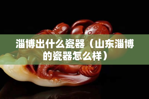 淄博出什么瓷器（山東淄博的瓷器怎么樣）