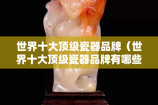 世界十大頂級瓷器品牌（世界十大頂級瓷器品牌有哪些）