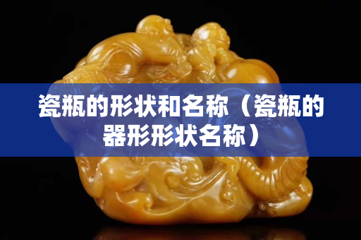 瓷瓶的形狀和名稱（瓷瓶的器形形狀名稱）