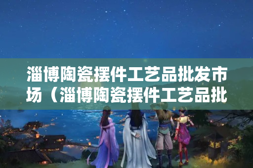 淄博陶瓷擺件工藝品批發市場（淄博陶瓷擺件工藝品批發市場電話）