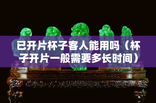 已開(kāi)片杯子客人能用嗎（杯子開(kāi)片一般需要多長(zhǎng)時(shí)間）