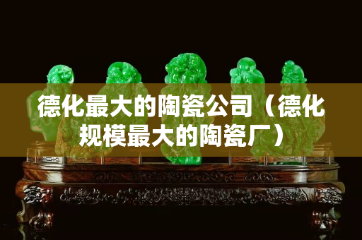 德化最大的陶瓷公司（德化規(guī)模最大的陶瓷廠）