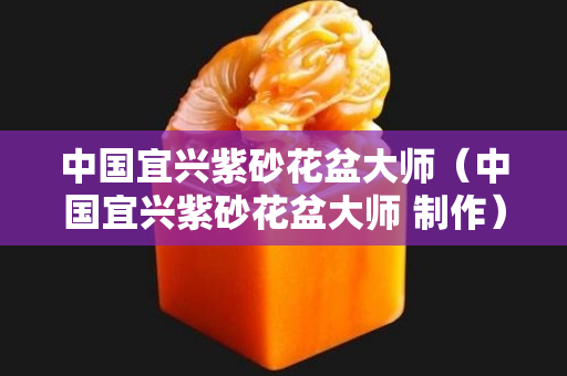 中國(guó)宜興紫砂花盆大師（中國(guó)宜興紫砂花盆大師 制作）