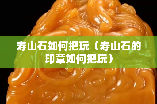 壽山石如何把玩（壽山石的印章如何把玩）