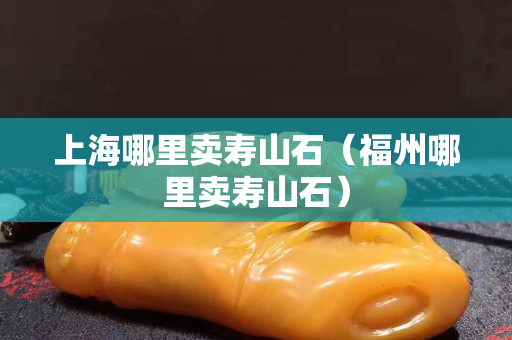 上海哪里賣壽山石（福州哪里賣壽山石）