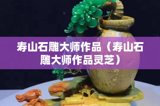 壽山石雕大師作品（壽山石雕大師作品靈芝）