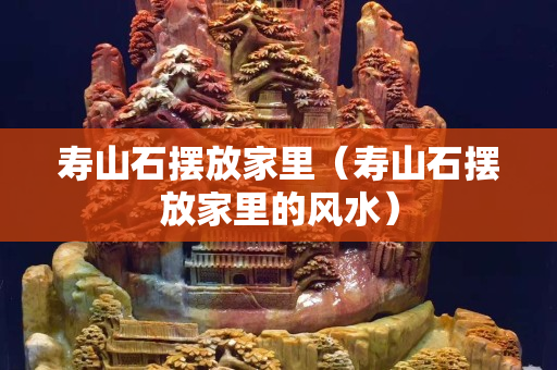 壽山石擺放家里（壽山石擺放家里的風水）