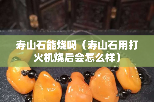 壽山石能燒嗎（壽山石用打火機燒后會怎么樣）