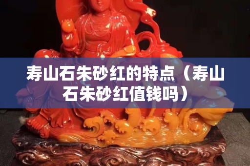 壽山石朱砂紅的特點（壽山石朱砂紅值錢嗎）