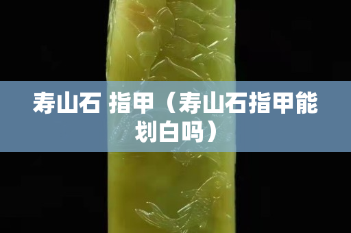 壽山石 指甲（壽山石指甲能劃白嗎）