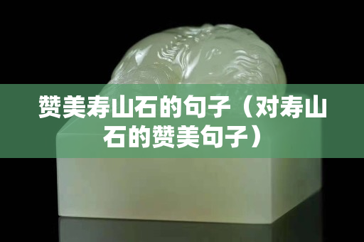 贊美壽山石的句子（對壽山石的贊美句子）