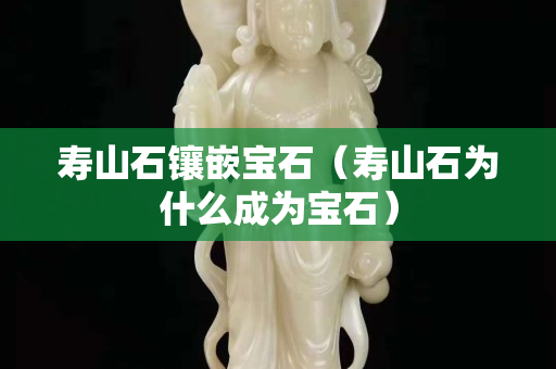 壽山石鑲嵌寶石（壽山石為什么成為寶石）