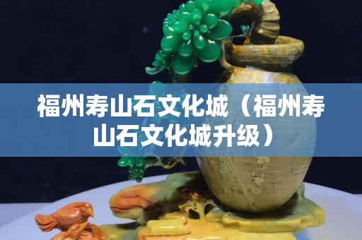 福州壽山石文化城（福州壽山石文化城升級）
