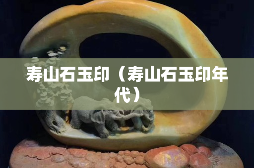 壽山石玉印（壽山石玉印年代）