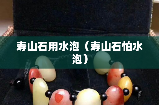 壽山石用水泡（壽山石怕水泡）