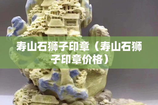 壽山石獅子印章（壽山石獅子印章價(jià)格）
