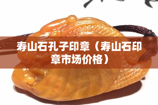 壽山石孔子印章（壽山石印章市場價格）