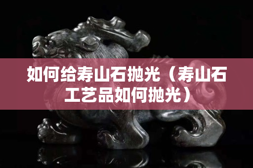 如何給壽山石拋光（壽山石工藝品如何拋光）