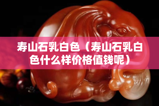壽山石乳白色（壽山石乳白色什么樣價(jià)格值錢呢）