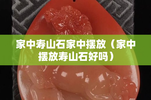 家中壽山石家中擺放（家中擺放壽山石好嗎）