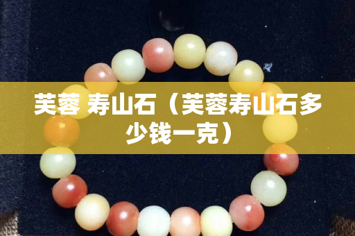 芙蓉 壽山石（芙蓉壽山石多少錢(qián)一克）