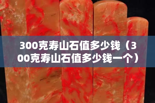 300克壽山石值多少錢（300克壽山石值多少錢一個）