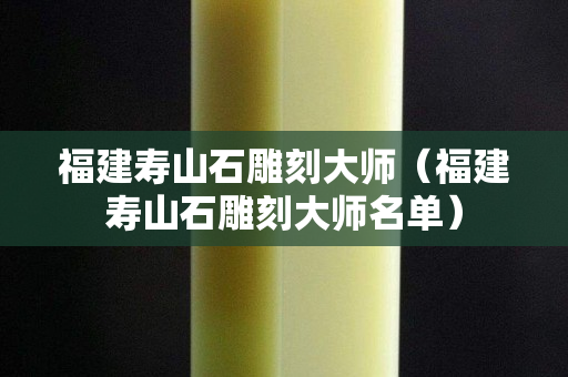 福建壽山石雕刻大師（福建壽山石雕刻大師名單）