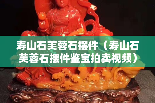 壽山石芙蓉石擺件（壽山石芙蓉石擺件鑒寶拍賣視頻）