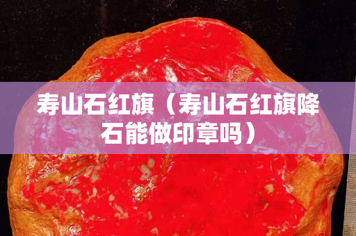 壽山石紅旗（壽山石紅旗降石能做印章嗎）