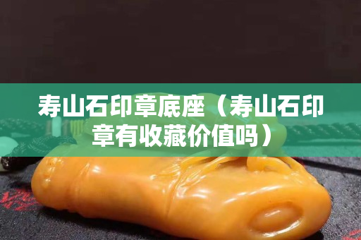 壽山石印章底座（壽山石印章有收藏價值嗎）
