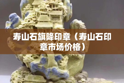壽山石旗降印章（壽山石印章市場價格）