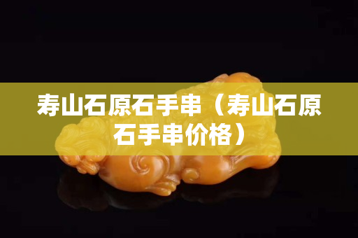 壽山石原石手串（壽山石原石手串價格）